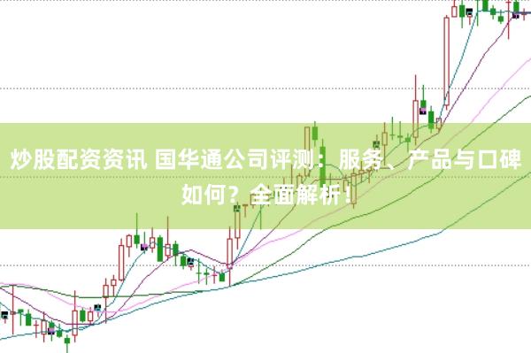 炒股配资资讯 国华通公司评测：服务、产品与口碑如何？全面解析！
