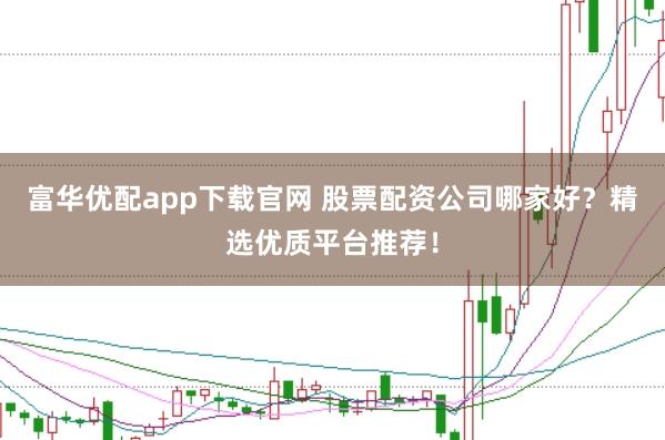 富华优配app下载官网 股票配资公司哪家好？精选优质平台推荐！