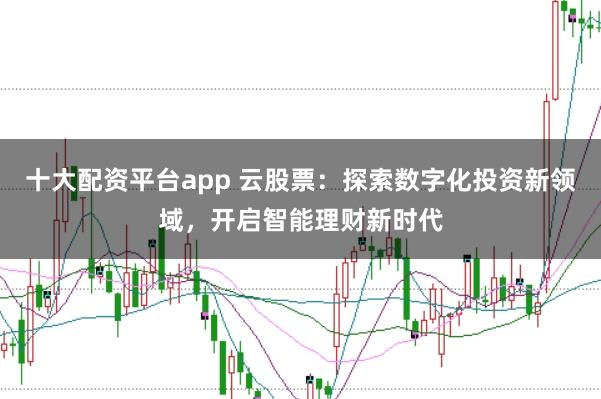 十大配资平台app 云股票：探索数字化投资新领域，开启智能理财新时代