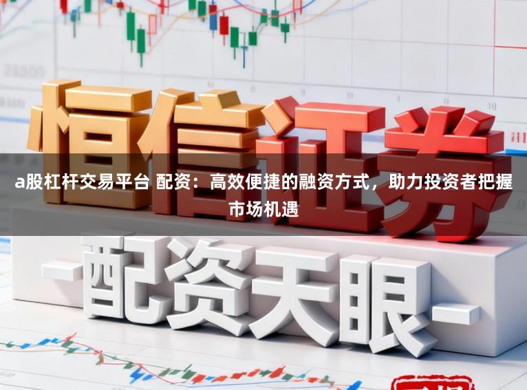 a股杠杆交易平台 配资：高效便捷的融资方式，助力投资者把握市场机遇