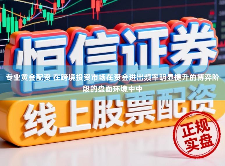 专业黄金配资 在跨境投资市场在资金进出频率明显提升的博弈阶段的盘面环境中中
