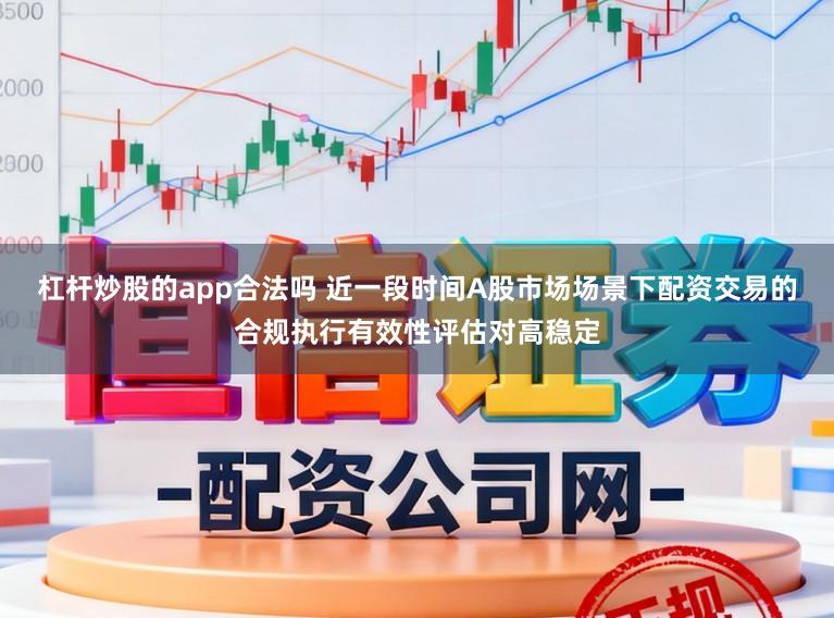 杠杆炒股的app合法吗 近一段时间A股市场场景下配资交易的合规执行有效性评估对高稳定
