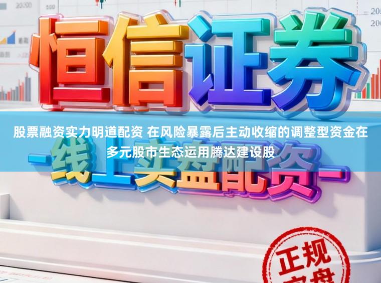 股票融资实力明道配资 在风险暴露后主动收缩的调整型资金在多元股市生态运用腾达建设股