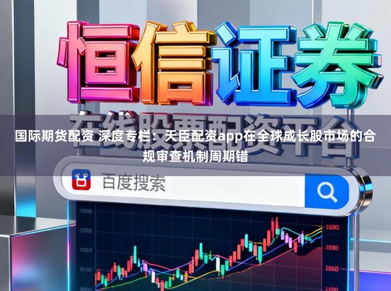 国际期货配资 深度专栏：天臣配资app在全球成长股市场的合规审查机制周期错