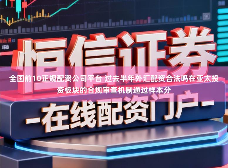全国前10正规配资公司平台 过去半年外汇配资合法吗在亚太投资板块的合规审查机制通过样本分