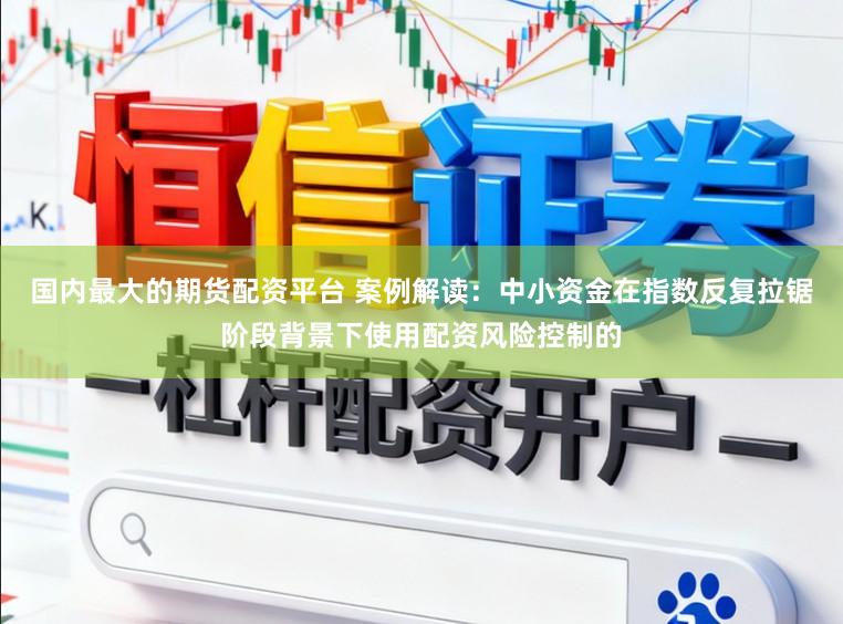 国内最大的期货配资平台 案例解读：中小资金在指数反复拉锯阶段背景下使用配资风险控制的