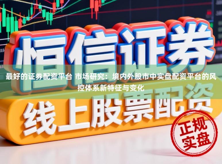 最好的证券配资平台 市场研究：境内外股市中实盘配资平台的风控体系新特征与变化