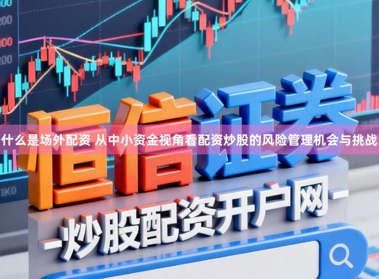 什么是场外配资 从中小资金视角看配资炒股的风险管理机会与挑战