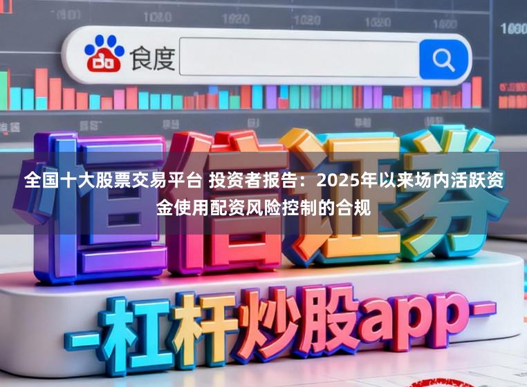 全国十大股票交易平台 投资者报告：2025年以来场内活跃资金使用配资风险控制的合规
