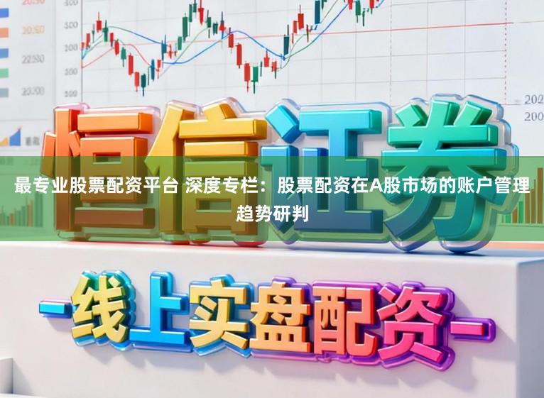 最专业股票配资平台 深度专栏：股票配资在A股市场的账户管理趋势研判