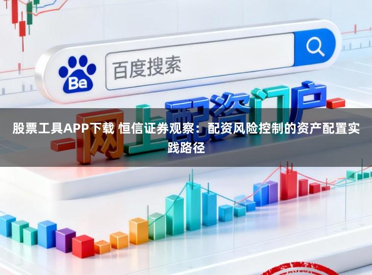 股票工具APP下载 恒信证券观察：配资风险控制的资产配置实践路径