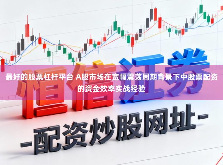 最好的股票杠杆平台 A股市场在宽幅震荡周期背景下中股票配资的资金效率实战经验